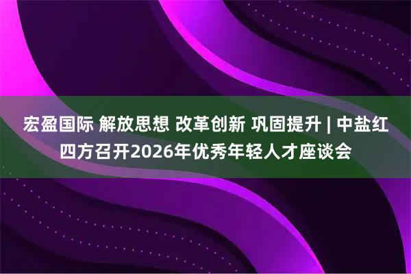 宏盈国际 解放思想 改革创新 巩固提升 | 中盐红四方召开2026年优秀年轻人才座谈会