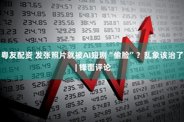 粤友配资 发张照片就被AI短剧“偷脸”？乱象该治了 | 锋面评论