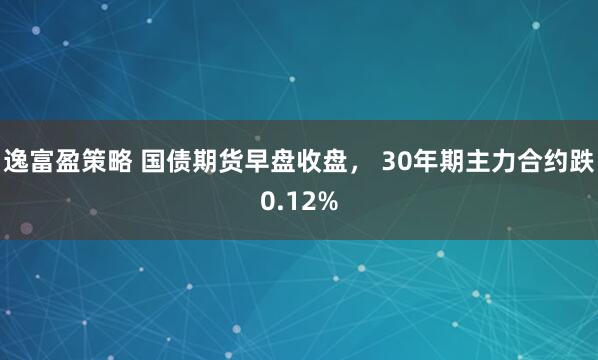 逸富盈策略 国债期货早盘收盘， 30年期主力合约跌0.12%