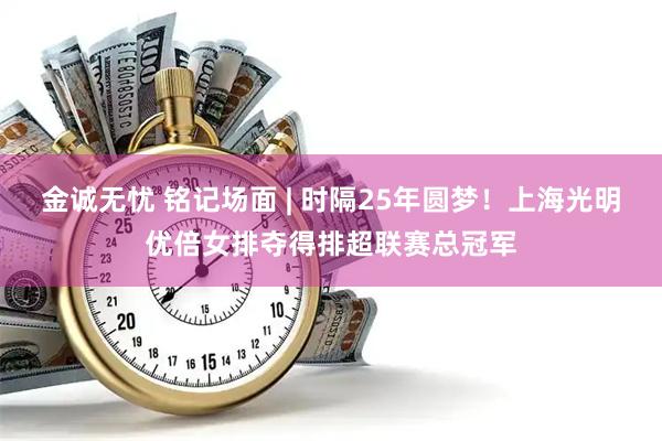 金诚无忧 铭记场面 | 时隔25年圆梦！上海光明优倍女排夺得排超联赛总冠军
