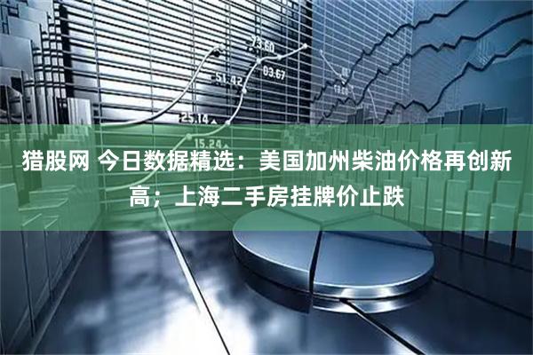猎股网 今日数据精选：美国加州柴油价格再创新高；上海二手房挂牌价止跌