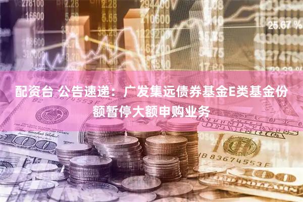 配资台 公告速递：广发集远债券基金E类基金份额暂停大额申购业务