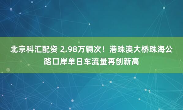 北京科汇配资 2.98万辆次！港珠澳大桥珠海公路口岸单日车流量再创新高