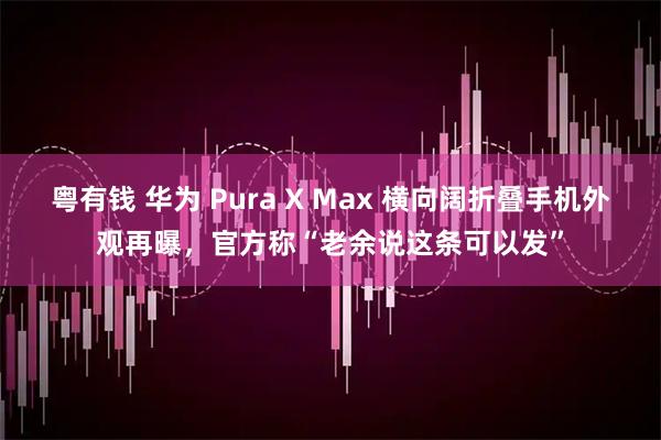 粤有钱 华为 Pura X Max 横向阔折叠手机外观再曝，官方称“老余说这条可以发”
